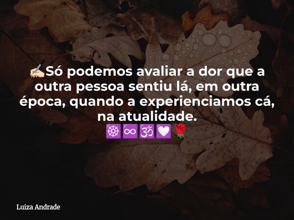 ✍🏻Só podemos avaliar a dor que a outra pessoa sentiu lá, em outra época, quando a experienciamos cá, na atualidade. ☸️♾️🕉️💟🌹... Frase de Luiza Andrade.