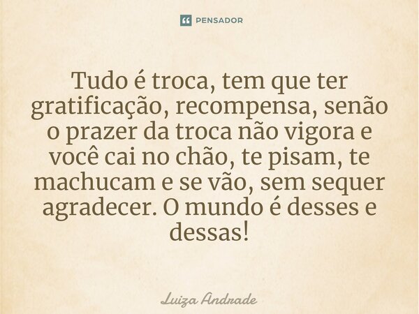 ⁠Tudo é troca, tem que ter gratificação, recompensa, senão o prazer da troca não vigora e você cai no chão, te pisam, te machucam e se vão, sem sequer agradecer... Frase de Luiza Andrade.