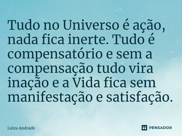 ⁠Tudo no Universo é ação, nada fica inerte. Tudo é compensatório e sem a compensação tudo vira inação e a Vida fica sem manifestação e satisfação.... Frase de Luiza Andrade.