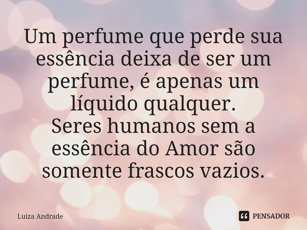 ⁠Um perfume que perde sua essência deixa de ser um perfume, é apenas um líquido qualquer. Seres humanos sem a essência do Amor são somente frascos vazios.... Frase de Luiza Andrade.