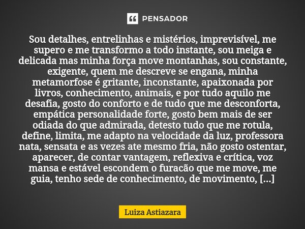 ⁠Sou detalhes, entrelinhas e mistérios, imprevisível, me supero e me transformo a todo instante, sou meiga e delicada mas minha força move montanhas, sou consta... Frase de Luiza Astiazara.