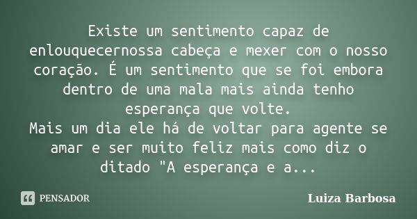 Existe um sentimento capaz de enlouquecernossa cabeça e mexer com o nosso coração. É um sentimento que se foi embora dentro de uma mala mais ainda tenho esperan... Frase de Luiza Barbosa.