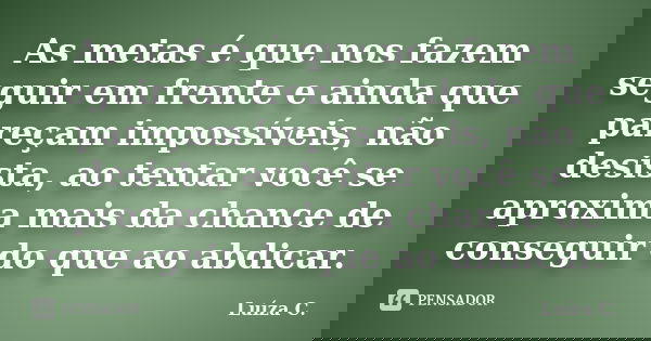 As metas é que nos fazem seguir em frente e ainda que pareçam impossíveis, não desista, ao tentar você se aproxima mais da chance de conseguir do que ao abdicar... Frase de Luíza C..