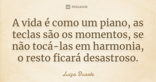 A vida é como um piano, as teclas são os momentos, se não tocá-las em harmonia, o resto ficará desastroso.... Frase de Luiza Duarte.