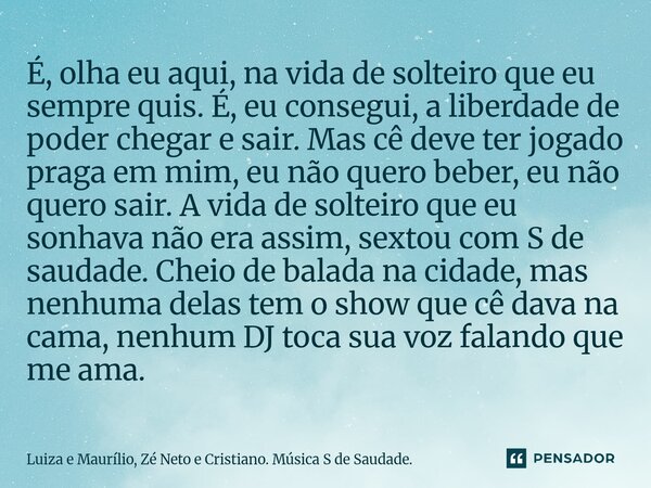 É, olha eu aqui, na vida de solteiro que eu sempre quis. É, eu consegui, a liberdade de poder chegar e sair. Mas cê deve ter jogado praga em mim, eu não quero b... Frase de Luiza e Maurílio, Zé Neto e Cristiano. Música S de Saudade..