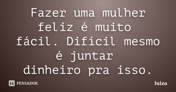 Fazer uma mulher feliz é muito fácil. Difícil mesmo é juntar dinheiro pra isso.... Frase de luiza.