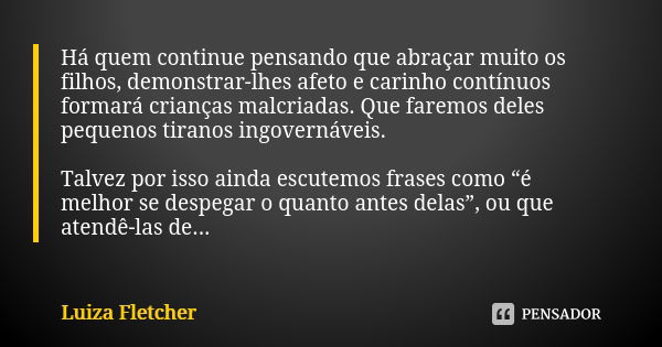 Há quem continue pensando que abraçar muito os filhos, demonstrar-lhes afeto e carinho contínuos formará crianças malcriadas. Que faremos deles pequenos tiranos... Frase de Luiza Fletcher.