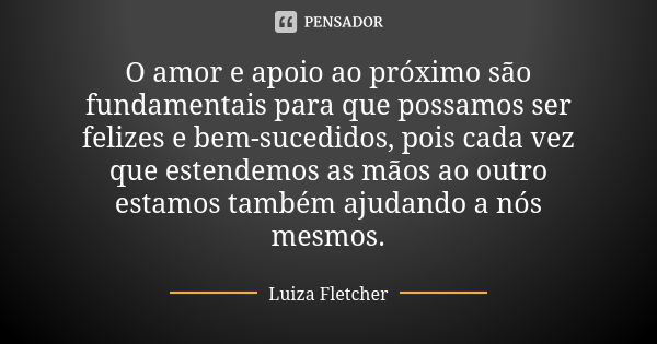 O amor e apoio ao próximo são fundamentais para que possamos ser felizes e bem-sucedidos, pois cada vez que estendemos as mãos ao outro estamos também ajudando ... Frase de Luiza Fletcher.