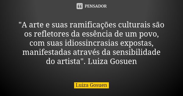 "A arte e suas ramificações culturais são os refletores da essência de um povo, com suas idiossincrasias expostas, manifestadas através da sensibilidade do... Frase de Luiza Gosuen.