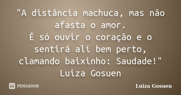 "A distância machuca, mas não afasta o amor. É só ouvir o coração e o sentirá alí bem perto, clamando baixinho: Saudade!" Luiza Gosuen... Frase de Luiza Gosuen.