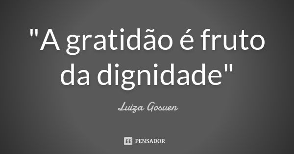 "A gratidão é fruto da dignidade"... Frase de Luiza Gosuen.
