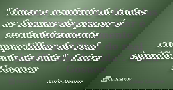 "Amar e usufruir de todas as formas de prazer é verdadeiramente compartilhar do real significado da vida". Luiza Gosuen... Frase de Luiza Gosuen.