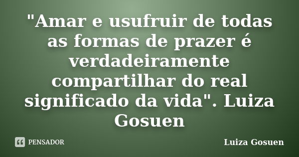 "Amar e usufruir de todas as formas de prazer é verdadeiramente compartilhar do real significado da vida". Luiza Gosuen... Frase de Luiza Gosuen.