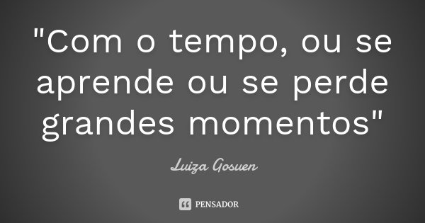 "Com o tempo, ou se aprende ou se perde grandes momentos"... Frase de Luiza Gosuen.