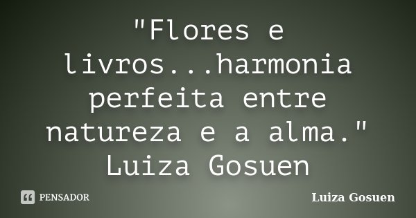 "Flores e livros...harmonia perfeita entre natureza e a alma." Luiza Gosuen... Frase de Luiza Gosuen.