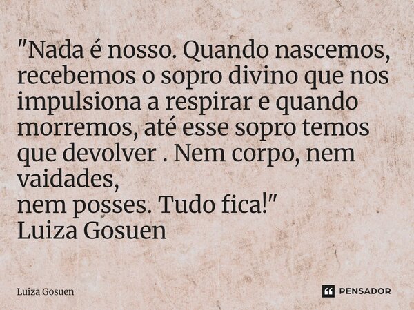 "Nada é nosso. Quando nascemos, recebemos o sopro divino que nos impulsiona a respirar e quando morremos, até esse sopro temos que devolver . Nem corpo, ne... Frase de Luiza Gosuen.