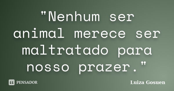 "Nenhum ser animal merece ser maltratado para nosso prazer."... Frase de Luiza Gosuen.