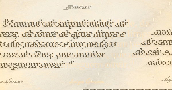 "O mundo da simplicidade, da natureza, da fonte de água limpa e do canto dos pássaros é um pedaço do céu e a voz de Deus, que muitos não conseguem ouvir.&q... Frase de Luiza Gosuen.