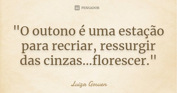 "O outono é uma estação para recriar, ressurgir das cinzas...florescer."... Frase de Luiza Gosuen.