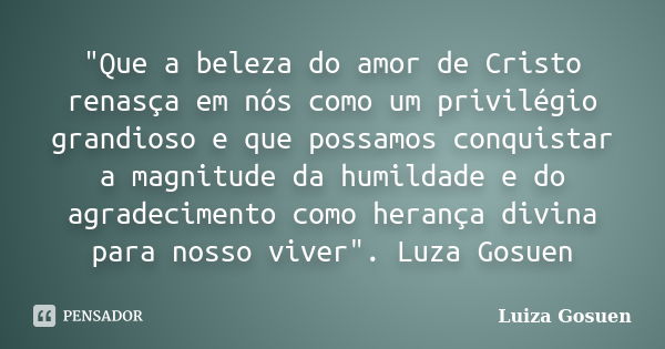 "Que a beleza do amor de Cristo renasça em nós como um privilégio grandioso e que possamos conquistar a magnitude da humildade e do agradecimento como hera... Frase de Luiza Gosuen.