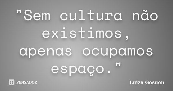 "Sem cultura não existimos, apenas ocupamos espaço."... Frase de Luiza Gosuen.