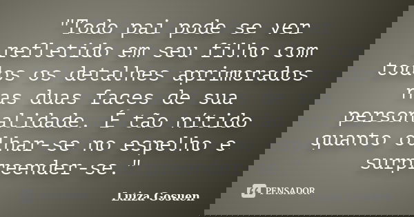 "Todo pai pode se ver refletido em seu filho com todos os detalhes aprimorados nas duas faces de sua personalidade. É tão nítido quanto olhar-se no espelho... Frase de Luiza Gosuen.