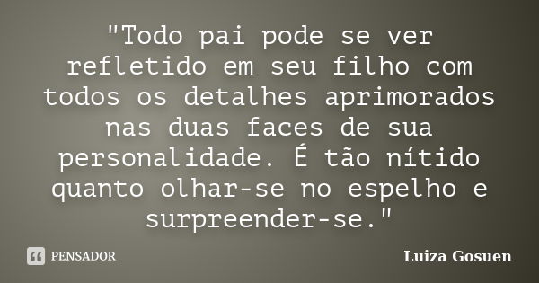 "Todo pai pode se ver refletido em seu filho com todos os detalhes aprimorados nas duas faces de sua personalidade. É tão nítido quanto olhar-se no espelho... Frase de Luiza Gosuen.