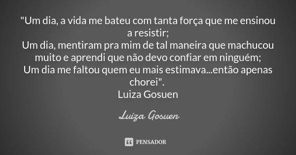 "Um dia, a vida me bateu com tanta força que me ensinou a resistir; Um dia, mentiram pra mim de tal maneira que machucou muito e aprendi que não devo confi... Frase de Luiza Gosuen.