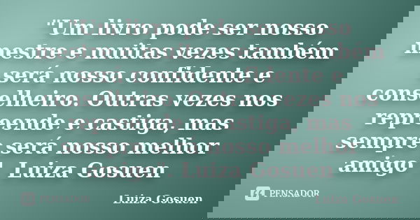 "Um livro pode ser nosso mestre e muitas vezes também será nosso confidente e conselheiro. Outras vezes nos repreende e castiga, mas sempre será nosso melh... Frase de Luiza Gosuen.
