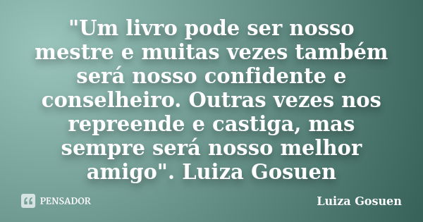 "Um livro pode ser nosso mestre e muitas vezes também será nosso confidente e conselheiro. Outras vezes nos repreende e castiga, mas sempre será nosso melh... Frase de Luiza Gosuen.