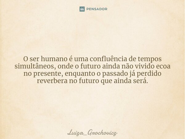 O ser humano é uma confluência de tempos simultâneos, onde o futuro ainda não vivido ecoa no presente, enquanto o passado já perdido reverbera no futuro que ain... Frase de Luiza_Grochovicz.