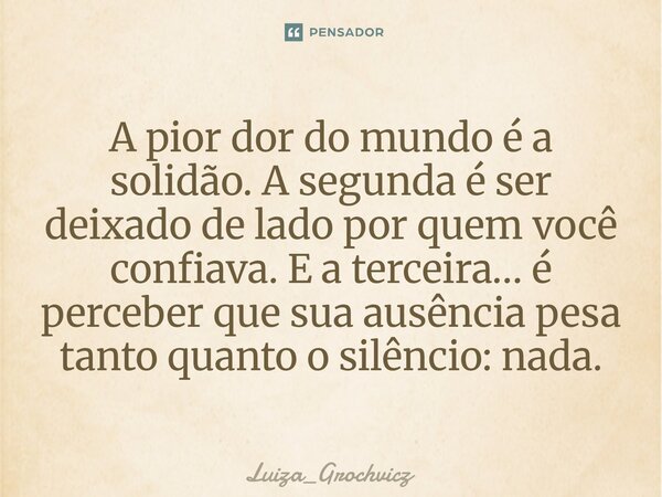 ⁠A pior dor do mundo é a solidão. A segunda é ser deixado de lado por quem você confiava. E a terceira… é perceber que sua ausência pesa tanto quanto o silêncio... Frase de Luiza_Grochvicz.