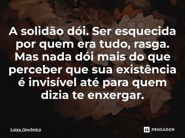 ⁠A solidão dói. Ser esquecida por quem era tudo, rasga. Mas nada dói mais do que perceber que sua existência é invisível até para quem dizia te enxergar.... Frase de Luiza_Grochvicz.