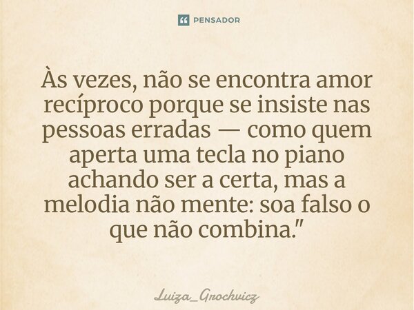⁠Às vezes, não se encontra amor recíproco porque se insiste nas pessoas erradas — como quem aperta uma tecla no piano achando ser a certa, mas a melodia não men... Frase de Luiza_Grochvicz.