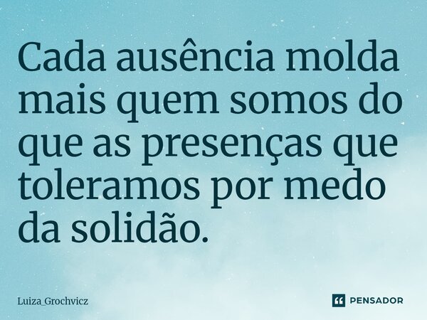 ⁠Cada ausência molda mais quem somos do que as presenças que toleramos por medo da solidão.... Frase de Luiza_Grochvicz.