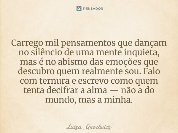 Carrego mil pensamentos que dançam no silêncio de uma mente inquieta, mas é no abismo das emoções que descubro quem realmente sou. Falo com ternura e escrevo c... Frase de Luiza_Grochvicz.