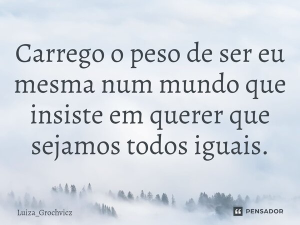 ⁠Carrego o peso de ser eu mesma num mundo que insiste em querer que sejamos todos iguais.... Frase de Luiza_Grochvicz.
