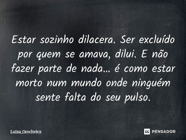 ⁠Estar sozinho dilacera. Ser excluído por quem se amava, dilui. E não fazer parte de nada… é como estar morto num mundo onde ninguém sente falta do seu pulso.... Frase de Luiza_Grochvicz.