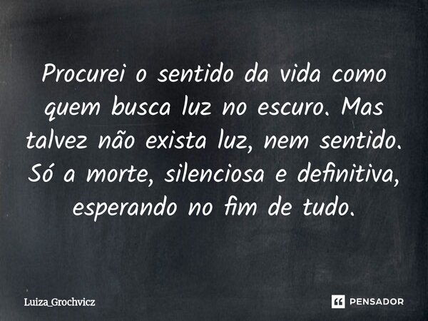 Procurei o sentido da vida como quem busca luz no escuro. Mas talvez não exista luz, nem sentido. Só a morte, silenciosa e definitiva, esperando no fim de tudo.... Frase de Luiza_Grochvicz.
