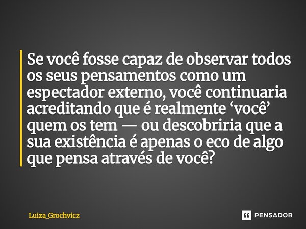 ⁠Se você fosse capaz de observar todos os seus pensamentos como um espectador externo, você continuaria acreditando que é realmente ‘você’ quem os tem — ou desc... Frase de Luiza_Grochvicz.