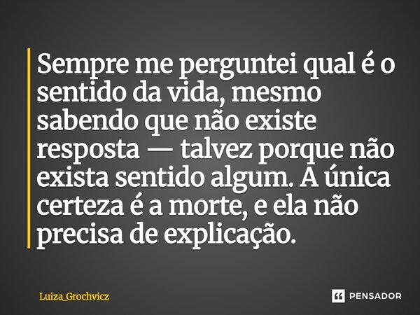 ⁠Sempre me perguntei qual é o sentido da vida, mesmo sabendo que não existe resposta — talvez porque não exista sentido algum. A única certeza é a morte, e ela ... Frase de Luiza_Grochvicz.