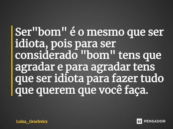 ⁠Ser "bom" é o mesmo que ser idiota, pois para ser considerado "bom" tens que agradar e para agradar tens que ser idiota para fazer tudo que... Frase de Luiza_Grochvicz.