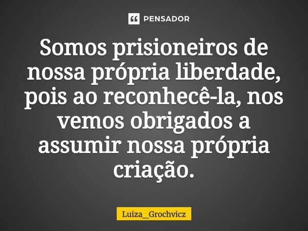 ⁠Somos prisioneiros de nossa própria liberdade, pois ao reconhecê-la, nos vemos obrigados a assumir nossa própria criação.... Frase de Luiza_Grochvicz.