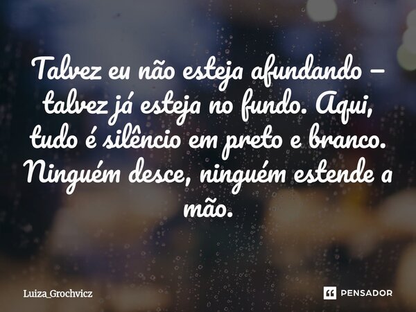 ⁠Talvez eu não esteja afundando — talvez já esteja no fundo. Aqui, tudo é silêncio em preto e branco. Ninguém desce, ninguém estende a mão.... Frase de Luiza_Grochvicz.