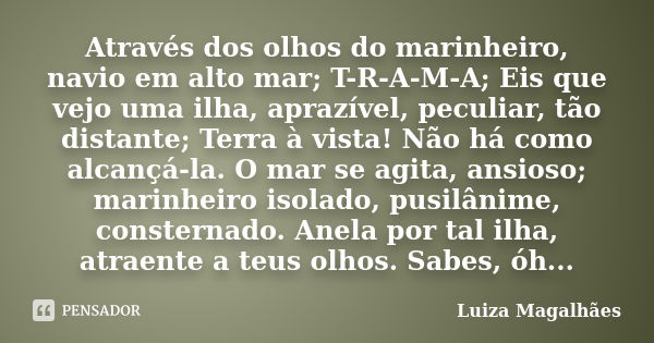 Através dos olhos do marinheiro, navio em alto mar; T-R-A-M-A; Eis que vejo uma ilha, aprazível, peculiar, tão distante; Terra à vista! Não há como alcançá-la. ... Frase de Luiza Magalhães.