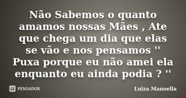 Não Sabemos o quanto amamos nossas Mães , Ate que chega um dia que elas se vão e nos pensamos '' Puxa porque eu não amei ela enquanto eu ainda podia ? ''... Frase de Luiza Manoella.