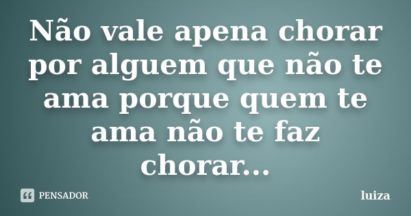 Não vale apena chorar por alguem que não te ama porque quem te ama não te faz chorar...... Frase de luiza.