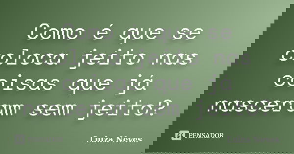 Como é que se coloca jeito nas coisas que já nasceram sem jeito?... Frase de Luiza Neves.