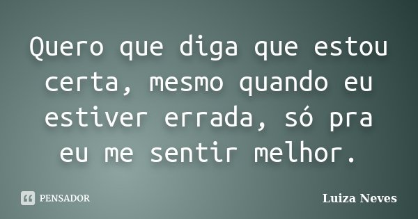 Quero que diga que estou certa, mesmo quando eu estiver errada, só pra eu me sentir melhor.... Frase de Luiza Neves.