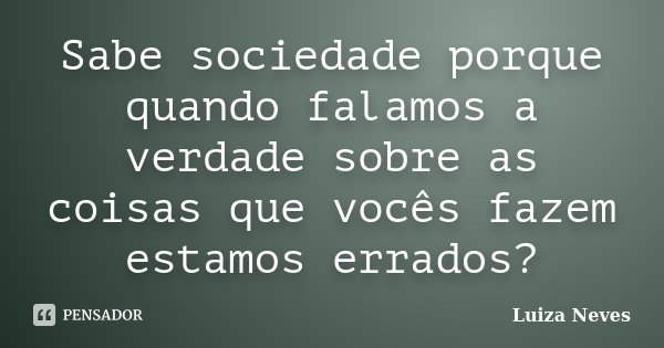 Sabe sociedade porque quando falamos a verdade sobre as coisas que vocês fazem estamos errados?... Frase de Luiza Neves.